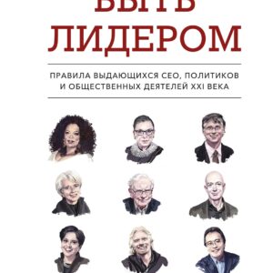 Быть лидером. Правила выдающихся СЕО, политиков и общественных деятелей XXI века